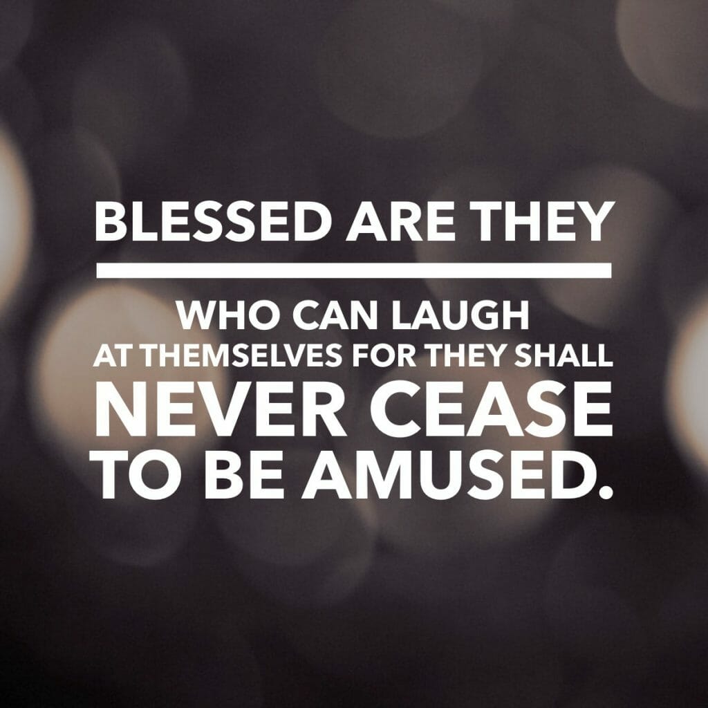 Blessed are they who can laugh at themselves for they shall never cease to be amused.