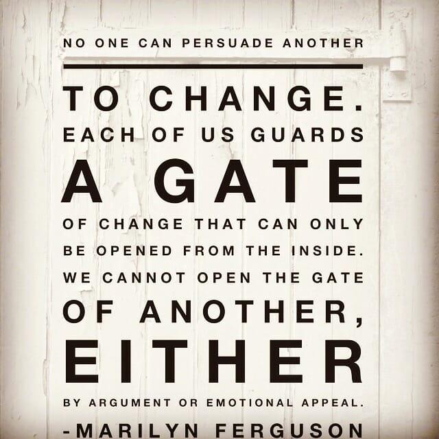 No one can persuade another to change. Each of us guards a gate of change that can only be opened from the inside. We cannot open the gate of another, either by argument or emotional appeal. - Marilyn Ferguson
