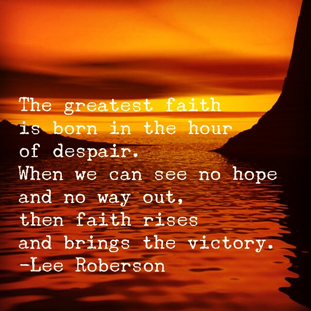 The greatest faith is born in the hour of despair. When we can see no hope and no way out, then faith rises and brings the victory. - Lee Robertson