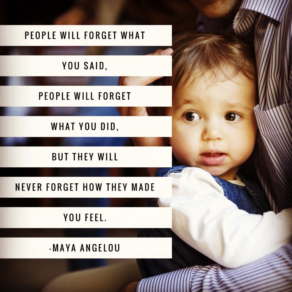 People will forget what you said, people will forget what you did, but they will never forget how they made you feel. - Maya Angelou